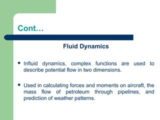 Cont…
Fluid Dynamics
 Influid dynamics, complex functions are used to
describe potential flow in two dimensions.
 Used in calculating forces and moments on aircraft, the
mass flow of petroleum through pipelines, and
prediction of weather patterns.
 