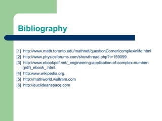 Bibliography
[1] http://www.math.toronto.edu/mathnet/questionCorner/complexinlife.html
[2] http://www.physicsforums.com/showthread.php?t=159099
[3] http://www.ebookpdf.net/_engineering-application-of-complex-number-
(pdf)_ebook_.html.
[4] http:www.wikipedia.org.
[5] http://mathworld.wolfram.com
[6] http://euclideanspace.com
 