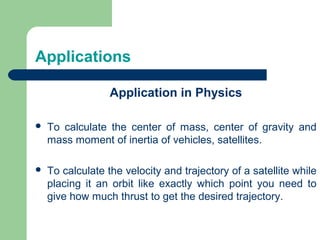 Application in Physics
 To calculate the center of mass, center of gravity and
mass moment of inertia of vehicles, satellites.
 To calculate the velocity and trajectory of a satellite while
placing it an orbit like exactly which point you need to
give how much thrust to get the desired trajectory.
Applications
 