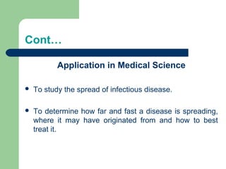 Cont…
Application in Medical Science
 To study the spread of infectious disease.
 To determine how far and fast a disease is spreading,
where it may have originated from and how to best
treat it.
 