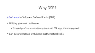 Why DSP?
 Software in Software Defined Radio (SDR)
 Writing your own software
+ Knowledge of communication systems and DSP algorithms is required
 Can be understood with basic mathematical skills
 