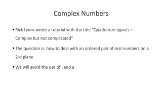 Complex Numbers
 Rick Lyons wrote a tutorial with the title “Quadrature signals –
Complex but not complicated”
 The question is: how to deal with an ordered pair of real numbers on a
2-d plane
 We will avoid the use of j and e
 