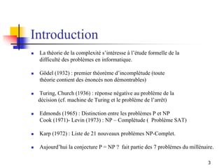 3
Introduction
 La théorie de la complexité s’intéresse à l’étude formelle de la
difficulté des problèmes en informatique...