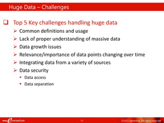 11 ©2021 eprentise. All rights reserved.
Huge Data – Challenges
 Top 5 Key challenges handling huge data
 Common definitions and usage
 Lack of proper understanding of massive data
 Data growth issues
 Relevance/importance of data points changing over time
 Integrating data from a variety of sources
 Data security
 Data access
 Data separation
 