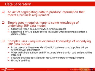 12 ©2021 eprentise. All rights reserved.
 An act of segregating data to produce information that
meets a business requirement
 Simple uses – requires none to some knowledge of
underlying ERP data model:
 Specifying report parameters when running a report
 Specifying a WHERE clause criteria in a query when selecting data from a
database table
 Complex uses – requires extensive knowledge of underlying
ERP data model:
 In the case of a divestiture, identify which customers and suppliers will go
with the buyer organization
 When archiving data from an ERP instance, identify which data entities will be
impacted
 Separate business operations for regulatory or statutory requirements
 Financial auditing
Data Separation
 