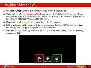 3 ©2021 eprentise. All rights reserved.
Webinar Mechanics
 The Audio Options menu is in the lower-left portion of the window.
 Please submit all presentation-related questions in the Q&A panel. Time-permitting,
questions received will be answered at the end of the session. All Q&A will be posted on
our LinkedIn page, EBS Answers, after the event.
 Please submit all support/other questions in the Chat panel.
 Polling questions will be presented during the session. Receipt of CPE credit for today’s
session requires that all polling questions be answered.
 After the event, a follow-up email will be sent including a link to the recording of today’s
session and Q&A.
 