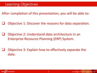 4 ©2021 eprentise. All rights reserved.
After completion of this presentation, you will be able to:
 Objective 1: Discover the reasons for data separation.
 Objective 2: Understand data architecture in an
Enterprise Resource Planning (ERP) System.
 Objective 3: Explain how to effectively separate the
data.
Learning Objectives
 