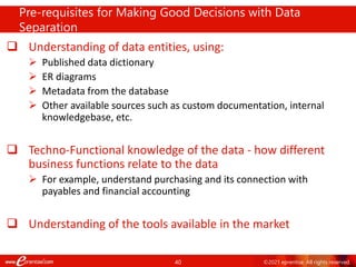 40 ©2021 eprentise. All rights reserved.
 Understanding of data entities, using:
 Published data dictionary
 ER diagrams
 Metadata from the database
 Other available sources such as custom documentation, internal
knowledgebase, etc.
 Techno-Functional knowledge of the data - how different
business functions relate to the data
 For example, understand purchasing and its connection with
payables and financial accounting
 Understanding of the tools available in the market
Pre-requisites for Making Good Decisions with Data
Separation
 