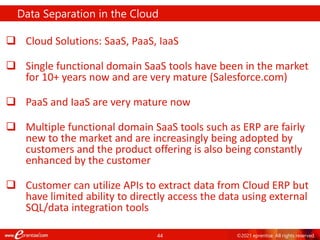 44 ©2021 eprentise. All rights reserved.
 Cloud Solutions: SaaS, PaaS, IaaS
 Single functional domain SaaS tools have been in the market
for 10+ years now and are very mature (Salesforce.com)
 PaaS and IaaS are very mature now
 Multiple functional domain SaaS tools such as ERP are fairly
new to the market and are increasingly being adopted by
customers and the product offering is also being constantly
enhanced by the customer
 Customer can utilize APIs to extract data from Cloud ERP but
have limited ability to directly access the data using external
SQL/data integration tools
Data Separation in the Cloud
 