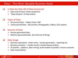 9 ©2021 eprentise. All rights reserved.
 Is Data the New Oil of Data Economy?
 Data and oil have similar properties
 “Data-fication” of information
 Types of Data
 Structured Data – Tables/ Excel- ERP
 Unstructured Data – Documents, Photographs, Videos, ECG reports
 Sources of Data
 Human generated data
 Machine generated data aka Internet of things
 Data Usage
 Business operations –order entry , invoice generation , reporting etc.
 Business analytics – market trends, market-based analysis
 AI and ML – patterns, data mining, build models to predict a future outcome
 Data monetization
Data – The Most Valuable Business Asset
 