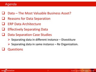 7 ©2021 eprentise. All rights reserved.
 Data – The Most Valuable Business Asset?
 Reasons for Data Separation
 ERP Data Architecture
 Effectively Separating Data
 Data Separation Case Studies
 Separating data in different instance – Divestiture
 Separating data in same instance – Re Organization.
 Questions
Agenda
 