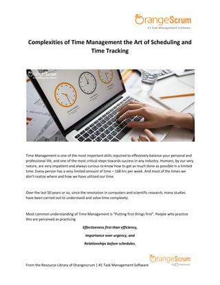 From the Resource Library of Orangescrum | #1 Task Management Software
Complexities of Time Management the Art of Scheduling and
Time Tracking
Time Management is one of the most important skills required to effectively balance your personal and
professional life, and one of the most critical steps towards success in any industry. Humans, by our very
nature, are very impatient and always curious to know how to get as much done as possible in a limited
time. Every person has a very limited amount of time – 168 hrs per week. And most of the times we
don’t realize where and how we have utilized our time.
Over the last 50 years or so, since the revolution in computers and scientific research, many studies
have been carried out to understand and solve time complexity.
Most common understanding of Time Management is “Putting first things first”. People who practice
this are perceived as practicing
Effectiveness first than efficiency,
Importance over urgency, and
Relationships before schedules.
 