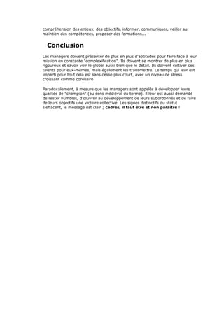 compréhension des enjeux, des objectifs, informer, communiquer, veiller au
maintien des compétences, proposer des formations...
Conclusion
Les managers doivent présenter de plus en plus d'aptitudes pour faire face à leur
mission en constante "complexification". Ils doivent se montrer de plus en plus
rigoureux et savoir voir le global aussi bien que le détail. Ils doivent cultiver ces
talents pour eux-mêmes, mais également les transmettre. Le temps qui leur est
imparti pour tout cela est sans cesse plus court, avec un niveau de stress
croissant comme corollaire.
Paradoxalement, à mesure que les managers sont appelés à développer leurs
qualités de "champion" (au sens médiéval du terme), il leur est aussi demandé
de rester humbles, d'œuvrer au développement de leurs subordonnés et de faire
de leurs objectifs une victoire collective. Les signes distinctifs du statut
s'effacent, le message est clair ; cadres, il faut être et non paraître !
 
