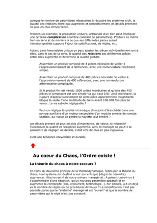 Lorsque le nombre de paramètres nécessaires à résoudre les systèmes croît, la
qualité des relations entre eux augmente et corrélativement les détails prennent
de plus en plus d'importance.
Prenons un exemple; la production unitaire, artisanale d'un bien peut impliquer
une certaine complication (nombre constant de paramètres). Produire ce même
bien en série et de manière à ce que ses différentes pièces soient
interchangeables suppose l'ajout de spécifications, de règles, etc.
Autant dans l'exemplaire unique on peut ajuster les pièces individuellement entre
elles, dans le cas de la série, la qualité des relations des différentes pièces
entre elles augmente et détermine la qualité globale.
Assembler un produit composé de 4 pièces nécessite de veiller à
l'approvisionnement de 4 références, avec une nomenclature forcément
simple.
Assembler un produit composé de 400 pièces nécessite de veiller à
l'approvisionnement de 400 références, avec une nomenclature
arborescente compliquée.
Si le produit fini est vendu 1000 unités monétaires et qu'une des 400
pièces le composant est une simple vis qui vaut 0.01 unité monétaire, la
rupture d'approvisionnement de cette pièce apparemment insignifiante
bloque la vente d'une multitude de biens ayant 100.000 fois plus de
valeur. La vis est-elle négligeable ?
Peut-on négliger la qualité intrinsèque d'un joint d'étanchéité dans une
pompe auxiliaire d'un moteur secondaire d'un module annexe de navette
spatiale, au risque de perdre la navette tout entière ?
Les détails prenant de plus en plus d'importance, de valeur, la nécessité
d'accentuer la qualité et l'exigence augmente. Ainsi le manager ne peut-il se
permettre de négliger les détails, il doit être de plus en plus rigoureux.
C'est une tendance irréversible et durable.
Au coeur du Chaos, l'Ordre existe !
La théorie du chaos à notre secours ?
En vertu du deuxième principe de la thermodynamique, repris par la théorie du
chaos, tout système est destiné à voir son entropie (degré de désordre)
augmenter. Ainsi en est-il de notre univers managérial ; A peine trouve-t-on à
s'accommoder d'une situation, qu'un nouveau paramètre apparaît et en
augmente la complexité (lois, concurrent, technologie…). Par ailleurs, a-t-on déjà
vu le nombre de règles ou de procédures diminuer ? La simplification n'est pas
possible parce que le "système" managérial est "ouvert" et que le nombre de
paramètres qui le régit n'est pas constant.
 