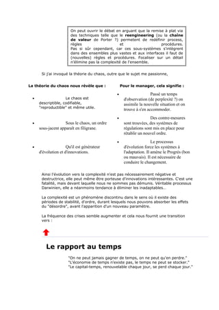 On peut ouvrir le débat en arguant que la remise à plat via
des techniques telle que le reengineering (ou la chaîne
de valeur de Porter ?) permetent de redéfinir process,
règles et procédures.
Pas si sûr cependant, car ces sous-systèmes s'intègrent
dans des ensembles plus vastes et aux interfaces il faut de
(nouvelles) règles et procédures. Focaliser sur un détail
n'élimine pas la complexité de l'ensemble.
Si j'ai invoqué la théorie du chaos, outre que le sujet me passionne,
La théorie du chaos nous révèle que : Pour le manager, cela signifie :
• Le chaos est
descriptible, codifiable,
"reproductible" et même utile.
• Passé un temps
d'observation (de perplexité ?) on
assimile la nouvelle situation et on
trouve à s'en accommoder.
• Sous le chaos, un ordre
sous-jacent apparaît en filigrane.
• Des contre-mesures
sont trouvées, des systèmes de
régulations sont mis en place pour
rétablir un nouvel ordre.
• Qu'il est générateur
d'évolution et d'innovations.
• Le processus
d'évolution force les systèmes à
l'adaptation. Il amène le Progrès (bon
ou mauvais). Il est nécessaire de
conduire le changement.
Ainsi l'évolution vers la complexité n'est pas nécessairement négative et
destructrice, elle peut même être porteuse d'innovations intéressantes. C'est une
fatalité, mais devant laquelle nous ne sommes pas démunis. Véritable processus
Darwinien, elle a néanmoins tendance à éliminer les inadaptables…
La complexité est un phénomène discontinu dans le sens où il existe des
périodes de stabilité, d'ordre, durant lesquels nous pouvons absorber les effets
du "désordre", avant l'apparition d'un nouveau paramètre.
La fréquence des crises semble augmenter et cela nous fournit une transition
vers :
Le rapport au temps
"On ne peut jamais gagner de temps, on ne peut qu'en perdre."
"L'économie de temps n'existe pas, le temps ne peut se stocker."
"Le capital-temps, renouvelable chaque jour, se perd chaque jour."
 