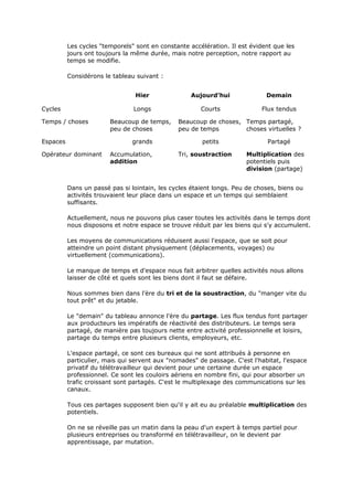 Les cycles "temporels" sont en constante accélération. Il est évident que les
jours ont toujours la même durée, mais notre perception, notre rapport au
temps se modifie.
Considérons le tableau suivant :
Hier Aujourd'hui Demain
Cycles Longs Courts Flux tendus
Temps / choses Beaucoup de temps,
peu de choses
Beaucoup de choses,
peu de temps
Temps partagé,
choses virtuelles ?
Espaces grands petits Partagé
Opérateur dominant Accumulation,
addition
Tri, soustraction Multiplication des
potentiels puis
division (partage)
Dans un passé pas si lointain, les cycles étaient longs. Peu de choses, biens ou
activités trouvaient leur place dans un espace et un temps qui semblaient
suffisants.
Actuellement, nous ne pouvons plus caser toutes les activités dans le temps dont
nous disposons et notre espace se trouve réduit par les biens qui s'y accumulent.
Les moyens de communications réduisent aussi l'espace, que se soit pour
atteindre un point distant physiquement (déplacements, voyages) ou
virtuellement (communications).
Le manque de temps et d'espace nous fait arbitrer quelles activités nous allons
laisser de côté et quels sont les biens dont il faut se défaire.
Nous sommes bien dans l'ère du tri et de la soustraction, du "manger vite du
tout prêt" et du jetable.
Le "demain" du tableau annonce l'ère du partage. Les flux tendus font partager
aux producteurs les impératifs de réactivité des distributeurs. Le temps sera
partagé, de manière pas toujours nette entre activité professionnelle et loisirs,
partage du temps entre plusieurs clients, employeurs, etc.
L'espace partagé, ce sont ces bureaux qui ne sont attribués à personne en
particulier, mais qui servent aux "nomades" de passage. C'est l'habitat, l'espace
privatif du télétravailleur qui devient pour une certaine durée un espace
professionnel. Ce sont les couloirs aériens en nombre fini, qui pour absorber un
trafic croissant sont partagés. C'est le multiplexage des communications sur les
canaux.
Tous ces partages supposent bien qu'il y ait eu au préalable multiplication des
potentiels.
On ne se réveille pas un matin dans la peau d'un expert à temps partiel pour
plusieurs entreprises ou transformé en télétravailleur, on le devient par
apprentissage, par mutation.
 
