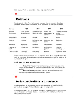 Mais "aujourd'hui" ne ressemble-t-il pas déjà à ce "demain" ?
Mutations
La complexité induit l'innovation. Voici quelques étapes du passé récent qui
montrent les mutations successives et les évolutions qu'elles ont entraînées :
(France) 1950 1965 1978 1990
Période,
événement
Après guerre,
reconstruction
Apparition des
supermarchés
L'offre est
supérieure à la
demande
Chute du mur de
Berlin,
mondialisation
Savoir-faire Produire Vendre Gérer Réagir
Objectif Produire Augmenter les
ventes
Minimiser les
coûts
S'adapter
Métier clé Ingénieur Vendeur Gestionnaire Stratège
Fonction du
leader
Production Commerce Contrôle de
gestion
Contrôle
stratégique
Clé du succès Technique Marketing Finance Vigilance, veille
Ces quarante ans représentent plus ou moins la durée d'une vie professionnelle.
Rien de moins que 4 compétences-clés ont déterminé la fonction du leader et le
succès de l'entreprise…
Ce à quoi on peut s'attendre :
• A court terme ; commerce électronique, monnaie européenne
unique, élargissement de l'union européenne vers l'Est, ordinateurs de
poche…
• A moyen terme ; économie virtuelle, dématérialisation de la
monnaie ? Cours du pétrole durablement haut ?
De la complexité à la turbulence
L'environnement de nombreuses entreprises se modifie en fonction de deux
paramètres; le degré d'instabilité et le degré de complexité.
L'instabilité provient de l'accélération des cycles et l'apparition de changements
qui bouleversent l'ordre des choses ; nouvelles réglementations, mutations,
évolutions technologiques…
 