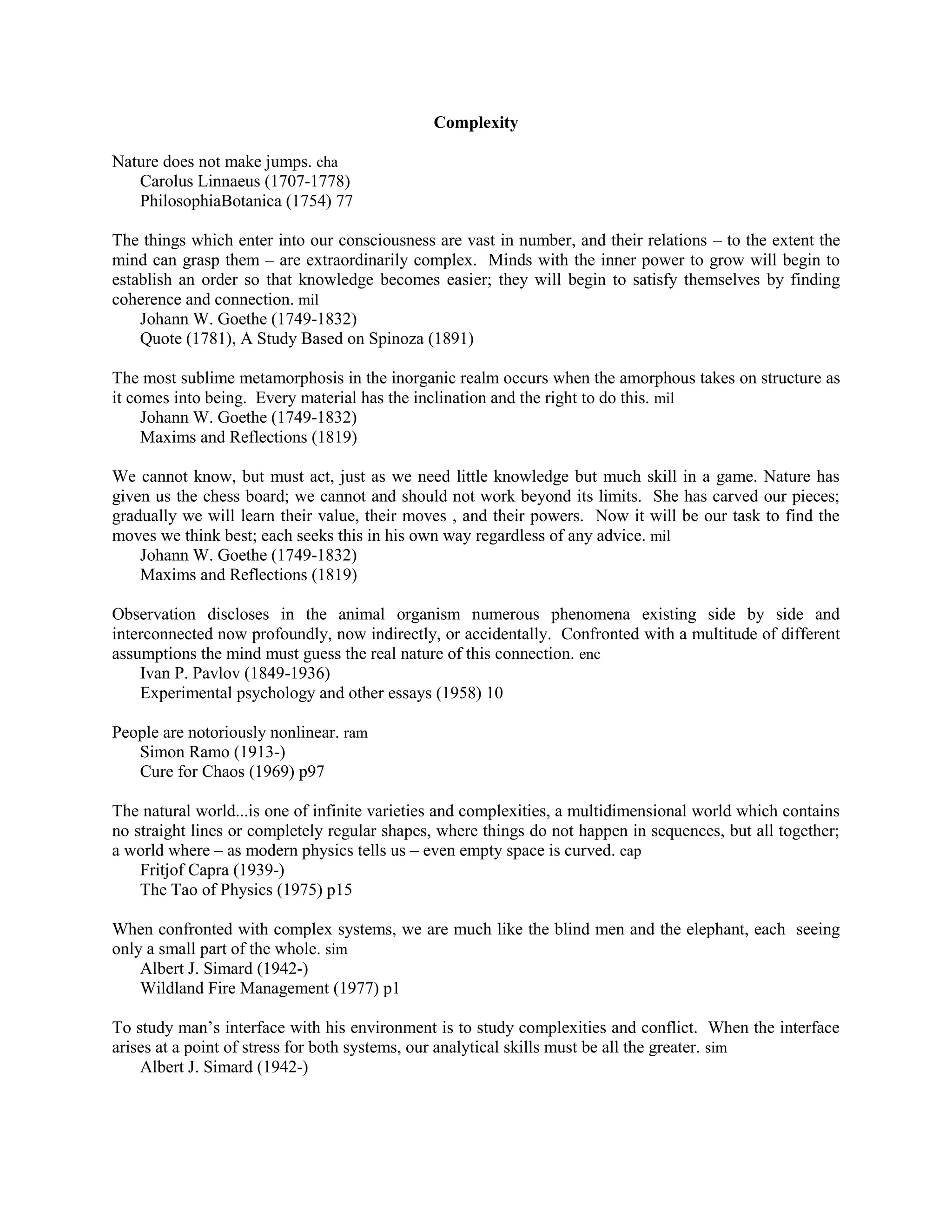 Complexity
Nature does not make jumps. cha
Carolus Linnaeus (1707-1778)
PhilosophiaBotanica (1754) 77
The things which enter into our consciousness are vast in number, and their relations – to the extent the
mind can grasp them – are extraordinarily complex. Minds with the inner power to grow will begin to
establish an order so that knowledge becomes easier; they will begin to satisfy themselves by finding
coherence and connection. mil
Johann W. Goethe (1749-1832)
Quote (1781), A Study Based on Spinoza (1891)
The most sublime metamorphosis in the inorganic realm occurs when the amorphous takes on structure as
it comes into being. Every material has the inclination and the right to do this. mil
Johann W. Goethe (1749-1832)
Maxims and Reflections (1819)
We cannot know, but must act, just as we need little knowledge but much skill in a game. Nature has
given us the chess board; we cannot and should not work beyond its limits. She has carved our pieces;
gradually we will learn their value, their moves , and their powers. Now it will be our task to find the
moves we think best; each seeks this in his own way regardless of any advice. mil
Johann W. Goethe (1749-1832)
Maxims and Reflections (1819)
Observation discloses in the animal organism numerous phenomena existing side by side and
interconnected now profoundly, now indirectly, or accidentally. Confronted with a multitude of different
assumptions the mind must guess the real nature of this connection. enc
Ivan P. Pavlov (1849-1936)
Experimental psychology and other essays (1958) 10
People are notoriously nonlinear. ram
Simon Ramo (1913-)
Cure for Chaos (1969) p97
The natural world...is one of infinite varieties and complexities, a multidimensional world which contains
no straight lines or completely regular shapes, where things do not happen in sequences, but all together;
a world where – as modern physics tells us – even empty space is curved. cap
Fritjof Capra (1939-)
The Tao of Physics (1975) p15
When confronted with complex systems, we are much like the blind men and the elephant, each seeing
only a small part of the whole. sim
Albert J. Simard (1942-)
Wildland Fire Management (1977) p1
To study man‟s interface with his environment is to study complexities and conflict. When the interface
arises at a point of stress for both systems, our analytical skills must be all the greater. sim
Albert J. Simard (1942-)
 