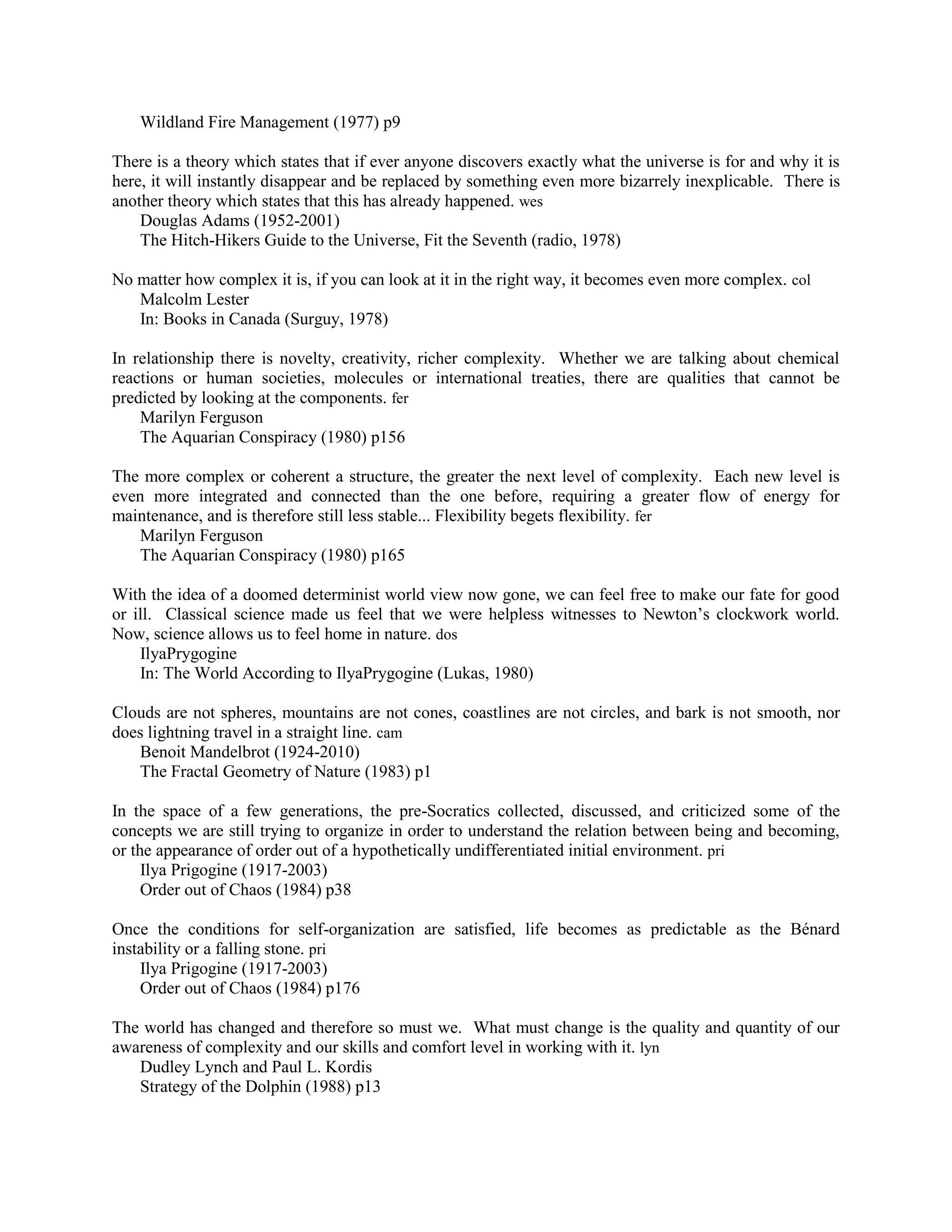 Wildland Fire Management (1977) p9
There is a theory which states that if ever anyone discovers exactly what the universe is for and why it is
here, it will instantly disappear and be replaced by something even more bizarrely inexplicable. There is
another theory which states that this has already happened. wes
Douglas Adams (1952-2001)
The Hitch-Hikers Guide to the Universe, Fit the Seventh (radio, 1978)
No matter how complex it is, if you can look at it in the right way, it becomes even more complex. col
Malcolm Lester
In: Books in Canada (Surguy, 1978)
In relationship there is novelty, creativity, richer complexity. Whether we are talking about chemical
reactions or human societies, molecules or international treaties, there are qualities that cannot be
predicted by looking at the components. fer
Marilyn Ferguson
The Aquarian Conspiracy (1980) p156
The more complex or coherent a structure, the greater the next level of complexity. Each new level is
even more integrated and connected than the one before, requiring a greater flow of energy for
maintenance, and is therefore still less stable... Flexibility begets flexibility. fer
Marilyn Ferguson
The Aquarian Conspiracy (1980) p165
With the idea of a doomed determinist world view now gone, we can feel free to make our fate for good
or ill. Classical science made us feel that we were helpless witnesses to Newton‟s clockwork world.
Now, science allows us to feel home in nature. dos
IlyaPrygogine
In: The World According to IlyaPrygogine (Lukas, 1980)
Clouds are not spheres, mountains are not cones, coastlines are not circles, and bark is not smooth, nor
does lightning travel in a straight line. cam
Benoit Mandelbrot (1924-2010)
The Fractal Geometry of Nature (1983) p1
In the space of a few generations, the pre-Socratics collected, discussed, and criticized some of the
concepts we are still trying to organize in order to understand the relation between being and becoming,
or the appearance of order out of a hypothetically undifferentiated initial environment. pri
Ilya Prigogine (1917-2003)
Order out of Chaos (1984) p38
Once the conditions for self-organization are satisfied, life becomes as predictable as the Bénard
instability or a falling stone. pri
Ilya Prigogine (1917-2003)
Order out of Chaos (1984) p176
The world has changed and therefore so must we. What must change is the quality and quantity of our
awareness of complexity and our skills and comfort level in working with it. lyn
Dudley Lynch and Paul L. Kordis
Strategy of the Dolphin (1988) p13
 