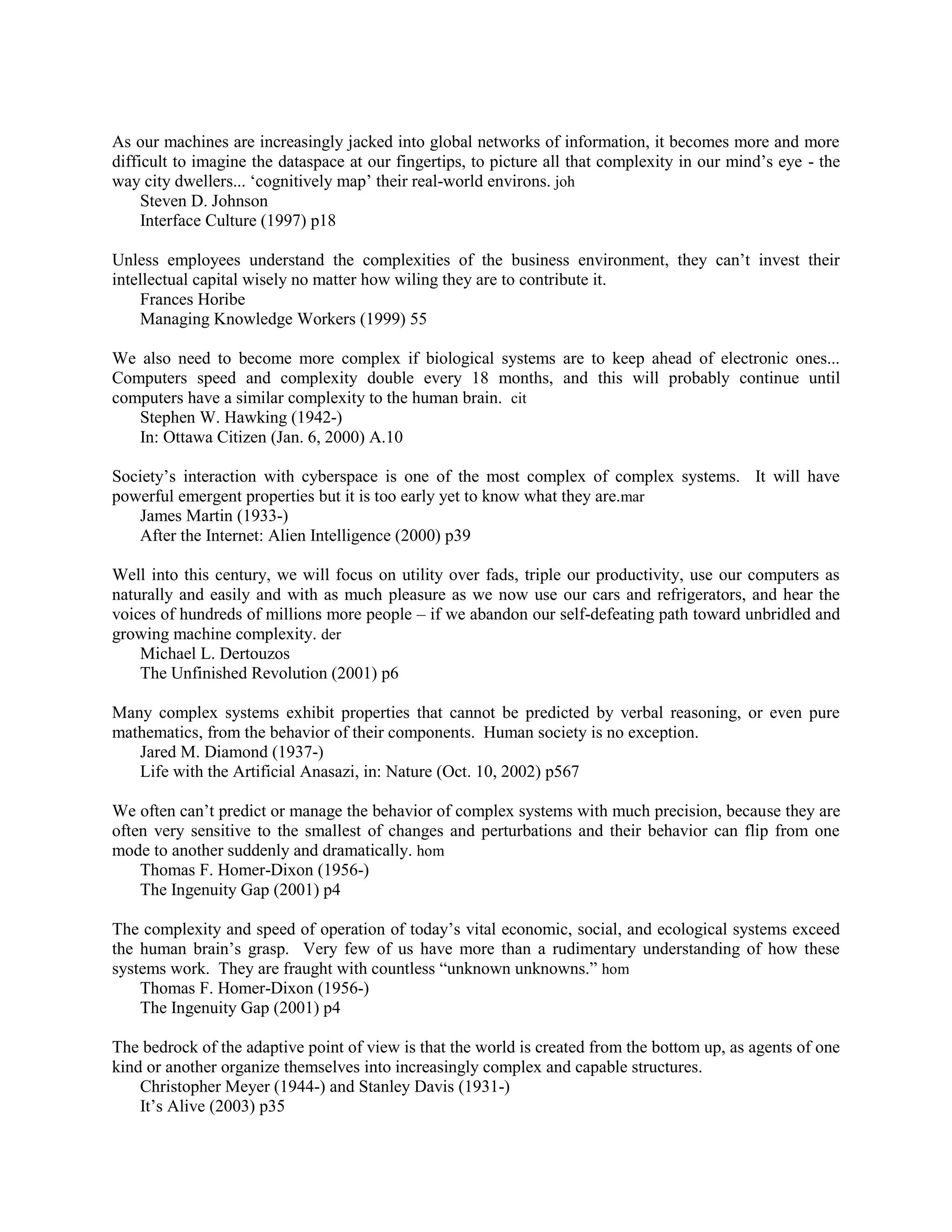 As our machines are increasingly jacked into global networks of information, it becomes more and more
difficult to imagine the dataspace at our fingertips, to picture all that complexity in our mind‟s eye - the
way city dwellers... „cognitively map‟ their real-world environs. joh
Steven D. Johnson
Interface Culture (1997) p18
Unless employees understand the complexities of the business environment, they can‟t invest their
intellectual capital wisely no matter how wiling they are to contribute it.
Frances Horibe
Managing Knowledge Workers (1999) 55
We also need to become more complex if biological systems are to keep ahead of electronic ones...
Computers speed and complexity double every 18 months, and this will probably continue until
computers have a similar complexity to the human brain. cit
Stephen W. Hawking (1942-)
In: Ottawa Citizen (Jan. 6, 2000) A.10
Society‟s interaction with cyberspace is one of the most complex of complex systems. It will have
powerful emergent properties but it is too early yet to know what they are.mar
James Martin (1933-)
After the Internet: Alien Intelligence (2000) p39
Well into this century, we will focus on utility over fads, triple our productivity, use our computers as
naturally and easily and with as much pleasure as we now use our cars and refrigerators, and hear the
voices of hundreds of millions more people – if we abandon our self-defeating path toward unbridled and
growing machine complexity. der
Michael L. Dertouzos
The Unfinished Revolution (2001) p6
Many complex systems exhibit properties that cannot be predicted by verbal reasoning, or even pure
mathematics, from the behavior of their components. Human society is no exception.
Jared M. Diamond (1937-)
Life with the Artificial Anasazi, in: Nature (Oct. 10, 2002) p567
We often can‟t predict or manage the behavior of complex systems with much precision, because they are
often very sensitive to the smallest of changes and perturbations and their behavior can flip from one
mode to another suddenly and dramatically. hom
Thomas F. Homer-Dixon (1956-)
The Ingenuity Gap (2001) p4
The complexity and speed of operation of today‟s vital economic, social, and ecological systems exceed
the human brain‟s grasp. Very few of us have more than a rudimentary understanding of how these
systems work. They are fraught with countless “unknown unknowns.” hom
Thomas F. Homer-Dixon (1956-)
The Ingenuity Gap (2001) p4
The bedrock of the adaptive point of view is that the world is created from the bottom up, as agents of one
kind or another organize themselves into increasingly complex and capable structures.
Christopher Meyer (1944-) and Stanley Davis (1931-)
It‟s Alive (2003) p35
 