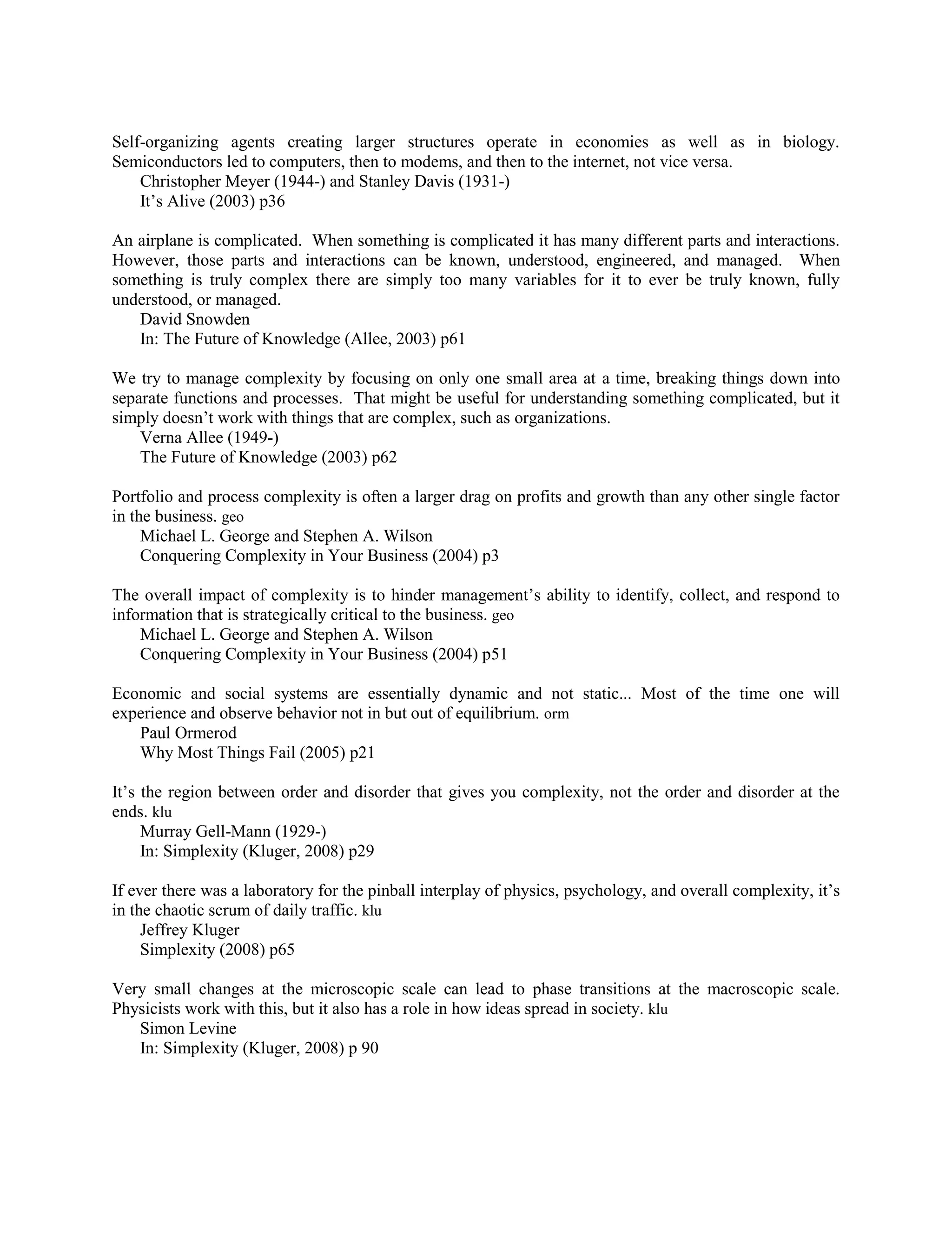 Self-organizing agents creating larger structures operate in economies as well as in biology.
Semiconductors led to computers, then to modems, and then to the internet, not vice versa.
Christopher Meyer (1944-) and Stanley Davis (1931-)
It‟s Alive (2003) p36
An airplane is complicated. When something is complicated it has many different parts and interactions.
However, those parts and interactions can be known, understood, engineered, and managed. When
something is truly complex there are simply too many variables for it to ever be truly known, fully
understood, or managed.
David Snowden
In: The Future of Knowledge (Allee, 2003) p61
We try to manage complexity by focusing on only one small area at a time, breaking things down into
separate functions and processes. That might be useful for understanding something complicated, but it
simply doesn‟t work with things that are complex, such as organizations.
Verna Allee (1949-)
The Future of Knowledge (2003) p62
Portfolio and process complexity is often a larger drag on profits and growth than any other single factor
in the business. geo
Michael L. George and Stephen A. Wilson
Conquering Complexity in Your Business (2004) p3
The overall impact of complexity is to hinder management‟s ability to identify, collect, and respond to
information that is strategically critical to the business. geo
Michael L. George and Stephen A. Wilson
Conquering Complexity in Your Business (2004) p51
Economic and social systems are essentially dynamic and not static... Most of the time one will
experience and observe behavior not in but out of equilibrium. orm
Paul Ormerod
Why Most Things Fail (2005) p21
It‟s the region between order and disorder that gives you complexity, not the order and disorder at the
ends. klu
Murray Gell-Mann (1929-)
In: Simplexity (Kluger, 2008) p29
If ever there was a laboratory for the pinball interplay of physics, psychology, and overall complexity, it‟s
in the chaotic scrum of daily traffic. klu
Jeffrey Kluger
Simplexity (2008) p65
Very small changes at the microscopic scale can lead to phase transitions at the macroscopic scale.
Physicists work with this, but it also has a role in how ideas spread in society. klu
Simon Levine
In: Simplexity (Kluger, 2008) p 90
 