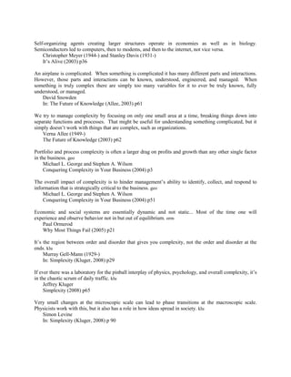 Self-organizing agents creating larger structures operate in economies as well as in biology.
Semiconductors led to computers, then to modems, and then to the internet, not vice versa.
Christopher Meyer (1944-) and Stanley Davis (1931-)
It‟s Alive (2003) p36
An airplane is complicated. When something is complicated it has many different parts and interactions.
However, those parts and interactions can be known, understood, engineered, and managed. When
something is truly complex there are simply too many variables for it to ever be truly known, fully
understood, or managed.
David Snowden
In: The Future of Knowledge (Allee, 2003) p61
We try to manage complexity by focusing on only one small area at a time, breaking things down into
separate functions and processes. That might be useful for understanding something complicated, but it
simply doesn‟t work with things that are complex, such as organizations.
Verna Allee (1949-)
The Future of Knowledge (2003) p62
Portfolio and process complexity is often a larger drag on profits and growth than any other single factor
in the business. geo
Michael L. George and Stephen A. Wilson
Conquering Complexity in Your Business (2004) p3
The overall impact of complexity is to hinder management‟s ability to identify, collect, and respond to
information that is strategically critical to the business. geo
Michael L. George and Stephen A. Wilson
Conquering Complexity in Your Business (2004) p51
Economic and social systems are essentially dynamic and not static... Most of the time one will
experience and observe behavior not in but out of equilibrium. orm
Paul Ormerod
Why Most Things Fail (2005) p21
It‟s the region between order and disorder that gives you complexity, not the order and disorder at the
ends. klu
Murray Gell-Mann (1929-)
In: Simplexity (Kluger, 2008) p29
If ever there was a laboratory for the pinball interplay of physics, psychology, and overall complexity, it‟s
in the chaotic scrum of daily traffic. klu
Jeffrey Kluger
Simplexity (2008) p65
Very small changes at the microscopic scale can lead to phase transitions at the macroscopic scale.
Physicists work with this, but it also has a role in how ideas spread in society. klu
Simon Levine
In: Simplexity (Kluger, 2008) p 90
 