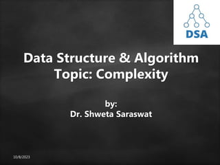 10/8/2023
Data Structure & Algorithm
Topic: Complexity
by:
Dr. Shweta Saraswat
 