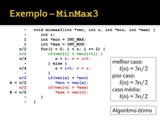 void minmax3(int *vec, int n, int *min, int *max) {
int i;
int *min = INT_MAX;
int *max = INT_MIN;
for(i = 0; i < n; i += 2) {
if(vec[i] < vec[i+1]) {
a = i; v = i+1;
} else {
a = i+1; v = i;
}
if(vec[a] < *min)
*min = vec[a];
if(vec[v] > *max)
*max = vec[v];
}
}
-
-
1
1
n/2
n/2
n/4
-
n/4
-
n/2
A < n/2
n/2
B < n/2
-
-
melhor caso:
f(n) = 3n/2
pior caso:
f(n) = 3n/2
caso médio:
f(n) = 3n/2
Algoritmo ótimo
 