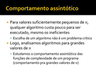  Para valores suficientemente pequenos de n,
qualquer algoritmo custa pouco para ser
executado, mesmo os ineficientes
 Escolha de um algoritmo não é um problema crítico
 Logo, analisamos algoritmos para grandes
valores de n
 Estudamos o comportamento assintótico das
funções de complexidade de um programa
(comportamento pra grandes valores de n)
 