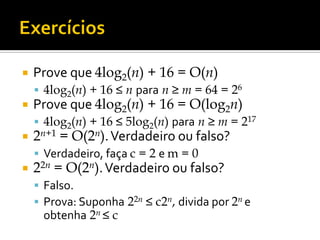  Prove que 4log2(n) + 16 = O(n)
 4log2(n) + 16 ≤ n para n ≥ m = 64 = 26
 Prove que 4log2(n) + 16 = O(log2n)
 4log2(n) + 16 ≤ 5log2(n) para n ≥ m = 217
 2n+1 = O(2n).Verdadeiro ou falso?
 Verdadeiro, faça c = 2 e m = 0
 22n = O(2n).Verdadeiro ou falso?
 Falso.
 Prova: Suponha 22n ≤ c2n, divida por 2n e
obtenha 2n ≤ c
 