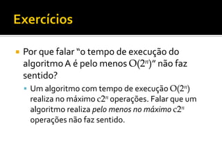  Por que falar “o tempo de execução do
algoritmoA é pelo menos O(2n)” não faz
sentido?
 Um algoritmo com tempo de execução O(2n)
realiza no máximo c2n operações. Falar que um
algoritmo realiza pelo menos no máximo c2n
operações não faz sentido.
 