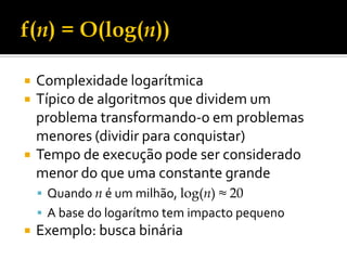 Complexidade logarítmica
 Típico de algoritmos que dividem um
problema transformando-o em problemas
menores (dividir para conquistar)
 Tempo de execução pode ser considerado
menor do que uma constante grande
 Quando n é um milhão, log(n) ≈ 20
 A base do logarítmo tem impacto pequeno
 Exemplo: busca binária
 