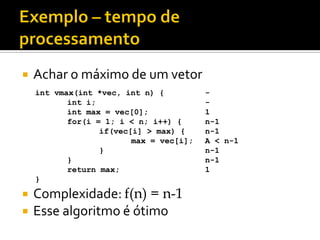  Achar o máximo de um vetor
 Complexidade: f(n) = n-1
 Esse algoritmo é ótimo
int vmax(int *vec, int n) {
int i;
int max = vec[0];
for(i = 1; i < n; i++) {
if(vec[i] > max) {
max = vec[i];
}
}
return max;
}
-
-
1
n-1
n-1
A < n-1
n-1
n-1
1
 