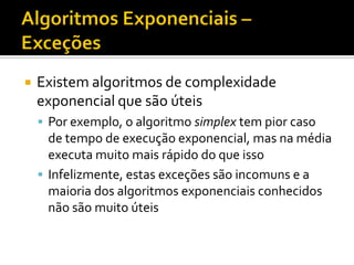  Existem algoritmos de complexidade
exponencial que são úteis
 Por exemplo, o algoritmo simplex tem pior caso
de tempo de execução exponencial, mas na média
executa muito mais rápido do que isso
 Infelizmente, estas exceções são incomuns e a
maioria dos algoritmos exponenciais conhecidos
não são muito úteis
 
