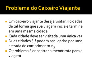  Um caixeiro viajante deseja visitar n cidades
de tal forma que sua viagem inicie e termine
em uma mesma cidade
 Cada cidade deve ser visitada uma única vez
 Duas cidades i, j podem ser ligadas por uma
estrada de comprimento ci,j
 O problema é encontrar a menor rota para a
viagem
 