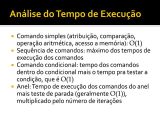  Comando simples (atribuição, comparação,
operação aritmética, acesso a memória): O(1)
 Sequência de comandos: máximo dos tempos de
execução dos comandos
 Comando condicional: tempo dos comandos
dentro do condicional mais o tempo pra testar a
condição, que é O(1)
 Anel:Tempo de execução dos comandos do anel
mais teste de parada (geralmente O(1)),
multiplicado pelo número de iterações
 