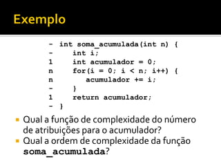  Qual a função de complexidade do número
de atribuições para o acumulador?
 Qual a ordem de complexidade da função
soma_acumulada?
int soma_acumulada(int n) {
int i;
int acumulador = 0;
for(i = 0; i < n; i++) {
acumulador += i;
}
return acumulador;
}
-
-
1
n
n
-
1
-
 