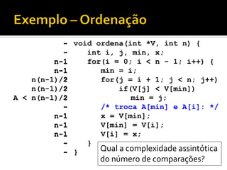 void ordena(int *V, int n)‫‏‬{
int i, j, min, x;
for(i = 0; i < n - 1; i++) {
min = i;
for(j = i + 1; j < n; j++)
if(V[j] < V[min])‫‏‬
min = j;
/* troca A[min] e A[i]: */
x = V[min];
V[min] = V[i];
V[i] = x;
}
}
-
-
n-1
n-1
?
?
?
-
n-1
n-1
n-1
-
-
-
-
n-1
n-1
n(n-1)/2
n(n-1)/2
A < n(n-1)/2
-
n-1
n-1
n-1
-
- Qual a complexidade assintótica
do número de comparações?
 