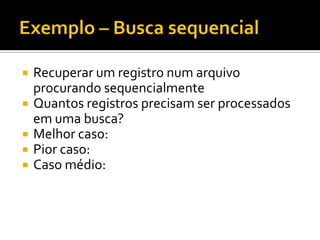  Recuperar um registro num arquivo
procurando sequencialmente
 Quantos registros precisam ser processados
em uma busca?
 Melhor caso: f(n) = 1
 Pior caso: f(n) = n
 Caso médio: f(n) = (n+1)/2
 Supondo que registros procurados estão presentes
no arquivo e que registros são pesquisados com a
mesma probabilidade
 