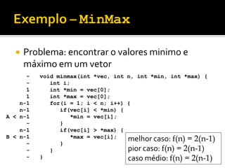  Problema: encontrar o valores minimo e
máximo em um vetor
void minmax(int *vec, int n, int *min, int *max) {
int i;
int *min = vec[0];
int *max = vec[0];
for(i = 1; i < n; i++) {
if(vec[i] < *min) {
*min = vec[i];
}
if(vec[i] > *max) {
*max = vec[i];
}
}
}
-
-
1
1
n-1
n-1
A < n-1
-
n-1
B < n-1
-
-
-
melhor caso: f(n) = 2(n-1)
pior caso: f(n) = 2(n-1)
caso médio: f(n) = 2(n-1)
 