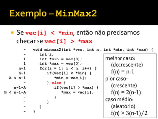  Se vec[i] < *min, então não precisamos
checar se vec[i] > *max
void minmax2(int *vec, int n, int *min, int *max) {
int i;
int *min = vec[0];
int *max = vec[0];
for(i = 1; i < n; i++) {
if(vec[i] < *min) {
*min = vec[i];
} else {
if(vec[i] > *max) {
*max = vec[i];
}
}
}
}
-
-
1
1
n-1
n-1
A < n-1
-
n-1-A
B < n-1-A
-
-
-
-
melhor caso:
(decrescente)
f(n) = n-1
pior caso:
(crescente)
f(n) = 2(n-1)
caso médio:
(aleatório)
f(n) > 3(n-1)/2
 