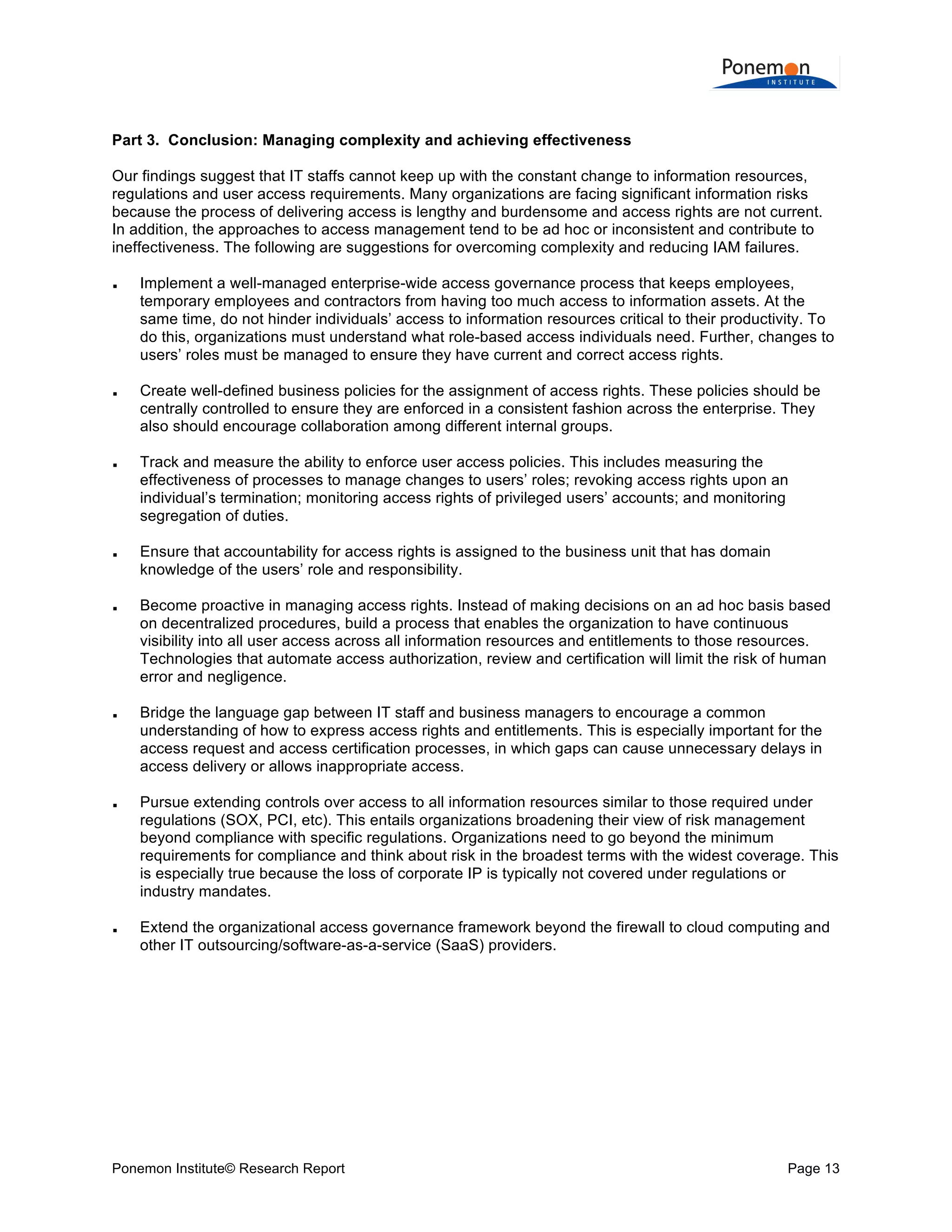  
	
  
	
  
Part 3. Conclusion: Managing complexity and achieving effectiveness
Our findings suggest that IT staffs cannot keep up with the constant change to information resources,
regulations and user access requirements. Many organizations are facing significant information risks
because the process of delivering access is lengthy and burdensome and access rights are not current.
In addition, the approaches to access management tend to be ad hoc or inconsistent and contribute to
ineffectiveness. The following are suggestions for overcoming complexity and reducing IAM failures.
















Implement a well-managed enterprise-wide access governance process that keeps employees,
temporary employees and contractors from having too much access to information assets. At the
same time, do not hinder individuals’ access to information resources critical to their productivity. To
do this, organizations must understand what role-based access individuals need. Further, changes to
users’ roles must be managed to ensure they have current and correct access rights.
Create well-defined business policies for the assignment of access rights. These policies should be
centrally controlled to ensure they are enforced in a consistent fashion across the enterprise. They
also should encourage collaboration among different internal groups.
Track and measure the ability to enforce user access policies. This includes measuring the
effectiveness of processes to manage changes to users’ roles; revoking access rights upon an
individual’s termination; monitoring access rights of privileged users’ accounts; and monitoring
segregation of duties.
Ensure that accountability for access rights is assigned to the business unit that has domain
knowledge of the users’ role and responsibility.
Become proactive in managing access rights. Instead of making decisions on an ad hoc basis based
on decentralized procedures, build a process that enables the organization to have continuous
visibility into all user access across all information resources and entitlements to those resources.
Technologies that automate access authorization, review and certification will limit the risk of human
error and negligence.
Bridge the language gap between IT staff and business managers to encourage a common
understanding of how to express access rights and entitlements. This is especially important for the
access request and access certification processes, in which gaps can cause unnecessary delays in
access delivery or allows inappropriate access.
Pursue extending controls over access to all information resources similar to those required under
regulations (SOX, PCI, etc). This entails organizations broadening their view of risk management
beyond compliance with specific regulations. Organizations need to go beyond the minimum
requirements for compliance and think about risk in the broadest terms with the widest coverage. This
is especially true because the loss of corporate IP is typically not covered under regulations or
industry mandates.
Extend the organizational access governance framework beyond the firewall to cloud computing and
other IT outsourcing/software-as-a-service (SaaS) providers.

Ponemon Institute© Research Report

Page 13	
  

 