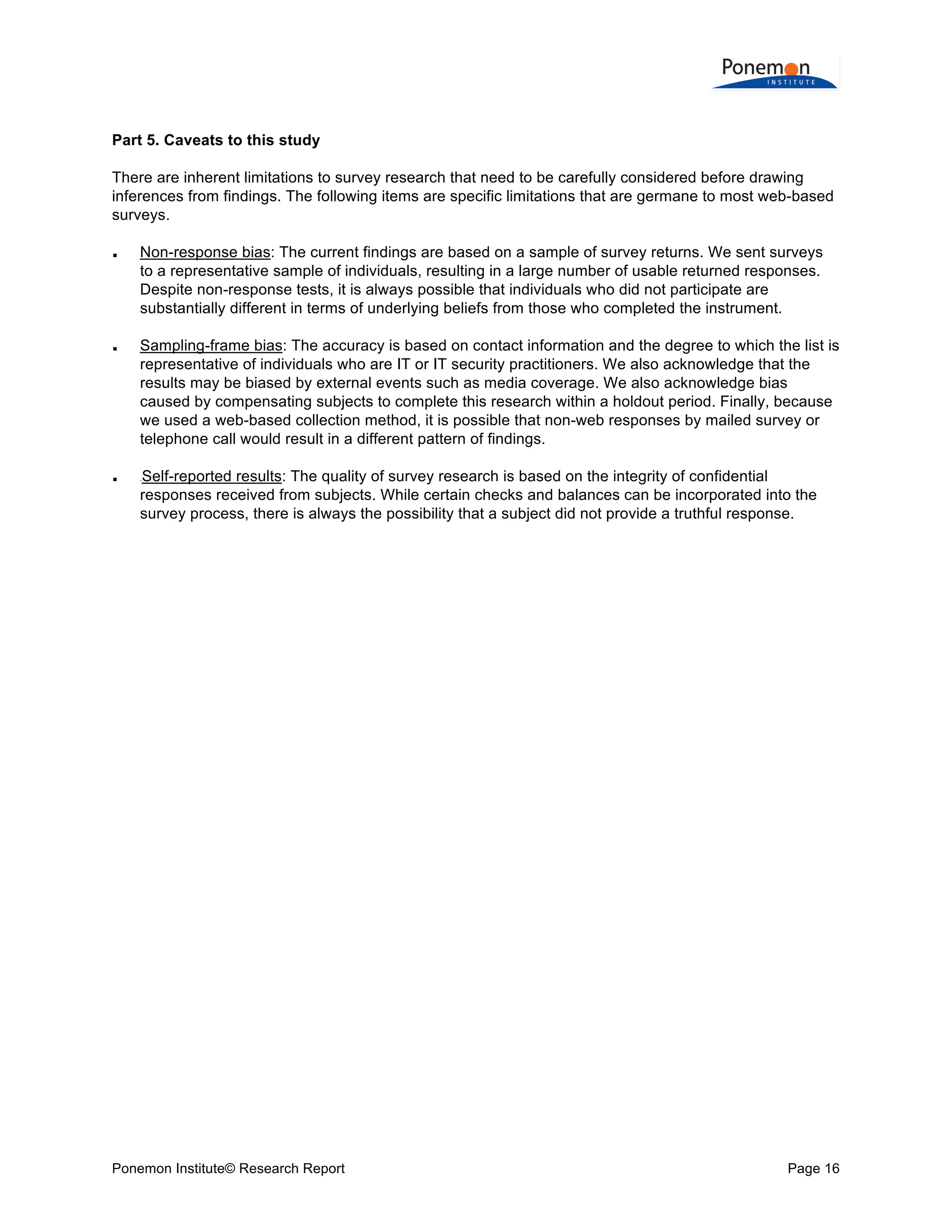  
	
  
Part 5. Caveats to this study
There are inherent limitations to survey research that need to be carefully considered before drawing
inferences from findings. The following items are specific limitations that are germane to most web-based
surveys.






Non-response bias: The current findings are based on a sample of survey returns. We sent surveys
to a representative sample of individuals, resulting in a large number of usable returned responses.
Despite non-response tests, it is always possible that individuals who did not participate are
substantially different in terms of underlying beliefs from those who completed the instrument.
Sampling-frame bias: The accuracy is based on contact information and the degree to which the list is
representative of individuals who are IT or IT security practitioners. We also acknowledge that the
results may be biased by external events such as media coverage. We also acknowledge bias
caused by compensating subjects to complete this research within a holdout period. Finally, because
we used a web-based collection method, it is possible that non-web responses by mailed survey or
telephone call would result in a different pattern of findings.
Self-reported results: The quality of survey research is based on the integrity of confidential
responses received from subjects. While certain checks and balances can be incorporated into the
survey process, there is always the possibility that a subject did not provide a truthful response.
0B

Ponemon Institute© Research Report

Page 16	
  

 