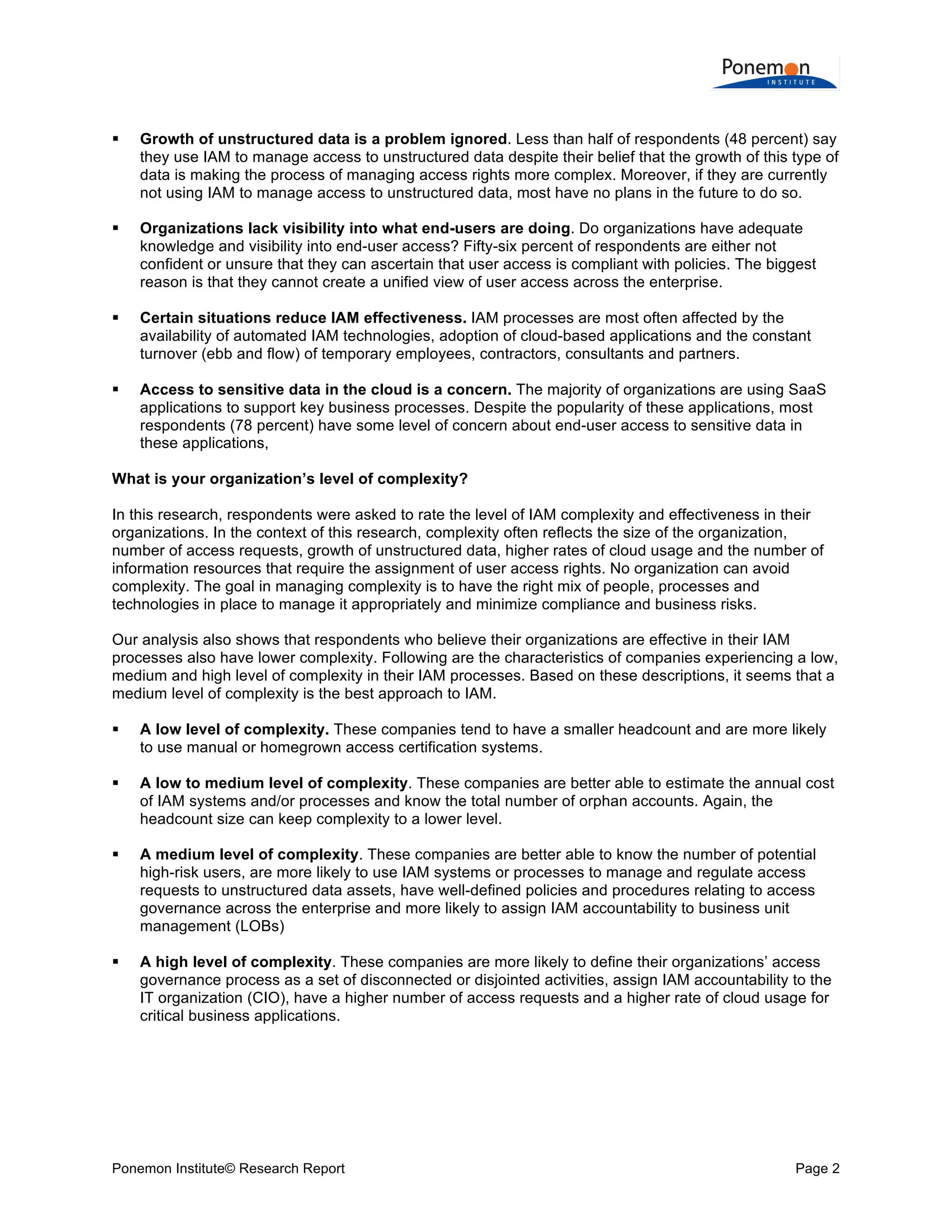  
	
  


Growth of unstructured data is a problem ignored. Less than half of respondents (48 percent) say
they use IAM to manage access to unstructured data despite their belief that the growth of this type of
data is making the process of managing access rights more complex. Moreover, if they are currently
not using IAM to manage access to unstructured data, most have no plans in the future to do so.



Organizations lack visibility into what end-users are doing. Do organizations have adequate
knowledge and visibility into end-user access? Fifty-six percent of respondents are either not
confident or unsure that they can ascertain that user access is compliant with policies. The biggest
reason is that they cannot create a unified view of user access across the enterprise.



Certain situations reduce IAM effectiveness. IAM processes are most often affected by the
availability of automated IAM technologies, adoption of cloud-based applications and the constant
turnover (ebb and flow) of temporary employees, contractors, consultants and partners.



Access to sensitive data in the cloud is a concern. The majority of organizations are using SaaS
applications to support key business processes. Despite the popularity of these applications, most
respondents (78 percent) have some level of concern about end-user access to sensitive data in
these applications,

What is your organization’s level of complexity?
In this research, respondents were asked to rate the level of IAM complexity and effectiveness in their
organizations. In the context of this research, complexity often reflects the size of the organization,
number of access requests, growth of unstructured data, higher rates of cloud usage and the number of
information resources that require the assignment of user access rights. No organization can avoid
complexity. The goal in managing complexity is to have the right mix of people, processes and
technologies in place to manage it appropriately and minimize compliance and business risks.
Our analysis also shows that respondents who believe their organizations are effective in their IAM
processes also have lower complexity. Following are the characteristics of companies experiencing a low,
medium and high level of complexity in their IAM processes. Based on these descriptions, it seems that a
medium level of complexity is the best approach to IAM.


A low level of complexity. These companies tend to have a smaller headcount and are more likely
to use manual or homegrown access certification systems.



A low to medium level of complexity. These companies are better able to estimate the annual cost
of IAM systems and/or processes and know the total number of orphan accounts. Again, the
headcount size can keep complexity to a lower level.



A medium level of complexity. These companies are better able to know the number of potential
high-risk users, are more likely to use IAM systems or processes to manage and regulate access
requests to unstructured data assets, have well-defined policies and procedures relating to access
governance across the enterprise and more likely to assign IAM accountability to business unit
management (LOBs)



A high level of complexity. These companies are more likely to define their organizations’ access
governance process as a set of disconnected or disjointed activities, assign IAM accountability to the
IT organization (CIO), have a higher number of access requests and a higher rate of cloud usage for
critical business applications.

Ponemon Institute© Research Report

Page 2	
  

 