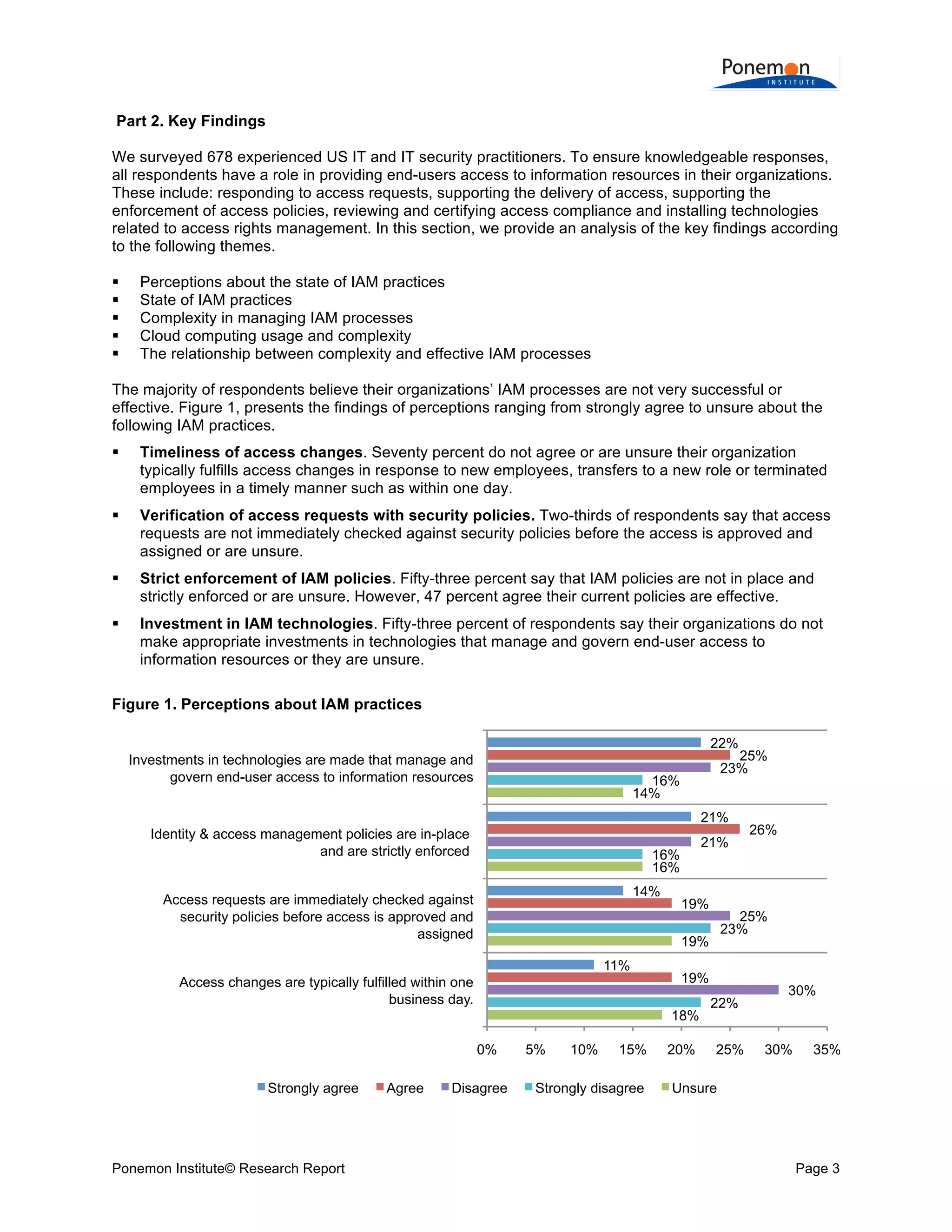  
	
  
Part 2. Key Findings
We surveyed 678 experienced US IT and IT security practitioners. To ensure knowledgeable responses,
all respondents have a role in providing end-users access to information resources in their organizations.
These include: responding to access requests, supporting the delivery of access, supporting the
enforcement of access policies, reviewing and certifying access compliance and installing technologies
related to access rights management. In this section, we provide an analysis of the key findings according
to the following themes.






Perceptions about the state of IAM practices
State of IAM practices
Complexity in managing IAM processes
Cloud computing usage and complexity
The relationship between complexity and effective IAM processes

The majority of respondents believe their organizations’ IAM processes are not very successful or
effective. Figure 1, presents the findings of perceptions ranging from strongly agree to unsure about the
following IAM practices.


Timeliness of access changes. Seventy percent do not agree or are unsure their organization
typically fulfills access changes in response to new employees, transfers to a new role or terminated
employees in a timely manner such as within one day.



Verification of access requests with security policies. Two-thirds of respondents say that access
requests are not immediately checked against security policies before the access is approved and
assigned or are unsure.



Strict enforcement of IAM policies. Fifty-three percent say that IAM policies are not in place and
strictly enforced or are unsure. However, 47 percent agree their current policies are effective.



Investment in IAM technologies. Fifty-three percent of respondents say their organizations do not
make appropriate investments in technologies that manage and govern end-user access to
information resources or they are unsure.

Figure 1. Perceptions about IAM practices
22%
Investments in technologies are made that manage and
govern end-user access to information resources

25%
23%

16%
14%

21%
Identity & access management policies are in-place
and are strictly enforced

21%

16%
16%
14%

Access requests are immediately checked against
security policies before access is approved and
assigned

19%

Access changes are typically fulfilled within one
business day.

19%
18%

0%
Strongly agree

Ponemon Institute© Research Report

Agree

25%
23%

19%
11%

Disagree

5%

10%

15%

Strongly disagree

20%

26%

22%
25%

30%

30%

35%

Unsure

Page 3	
  

 