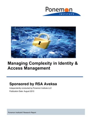  

	
  

	
  
	
  
	
  
	
  
	
  
	
  
	
  
	
  
	
  
	
  
	
  
	
  
	
  
	
  
Independently conducted by Ponemon Institute LLC
	
  
Publication Date: August 2013
	
  
	
  
	
  
	
  
	
  
	
  
	
  

Managing Complexity in Identity &
Access Management

Sponsored by RSA Aveksa

Ponemon Institute© Research Report

 