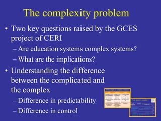 The complexity problem 
• Two key questions raised by the GCES 
project of CERI 
– Are education systems complex systems? 
–What are the implications? 
• Understanding the difference 
between the complicated and 
the complex 
– Difference in predictability 
– Difference in control 
 
