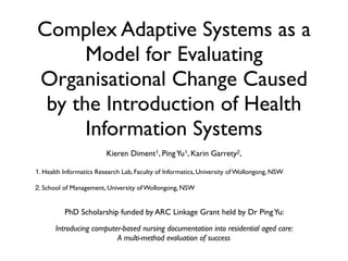 Complex Adaptive Systems as a
      Model for Evaluating
Organisational Change Caused
 by the Introduction of Health
      Information Systems
                         Kieren Diment1, Ping Yu1, Karin Garrety2,

1. Health Informatics Research Lab, Faculty of Informatics, University of Wollongong, NSW

2. School of Management, University of Wollongong, NSW


          PhD Scholarship funded by ARC Linkage Grant held by Dr Ping Yu:

       Introducing computer-based nursing documentation into residential aged care:
                          A multi-method evaluation of success
 
