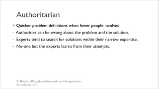 Authoritarian
+ Quicker problem deﬁnitions when fewer people involved.
- Authorities can be wrong about the problem and the solution.
- Experts tend to search for solutions within their narrow expertise.
- No-one but the experts learns from their attempts.




  N. Roberts, Wicked problems and network approaches
  to resolution, 4,5
 