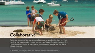 Collaborative
By joining forces parties can accomplish more as a collective than [on their
own]. At the core of collaboration is a ‘win-win’ view of problem solving. [...]
[T]hey assume a ‘variable sum game’ that seeks to ‘enlarge the pie’ for all
parties involved.

N. Roberts ,Wicked problems and network approaches to resolution, 7
 